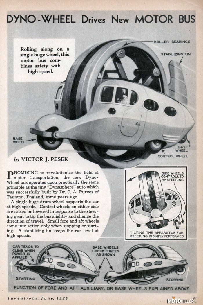 Z cyklu &quot;Ambitne ale do kitu&quot; – Dyno-Wheel, przedstawione po raz pierwszy w magazynie &quot;Inventions&quot; w czerwcu 1935r. Projekt obejmował dziwny pojazd, przypominający minibusa, zawieszony wewnątrz wielkiego, obracającego się koła. To ostatnie miało tworzyć bezpieczną strukturę chroniącą pasażerów w razie wypadku. Coś jak w zorbingu, ale jeszcze bardziej szalone.

Koncept cierpiał jednak z kilku poważnych wad i był strasznie skomplikowany. Żeby zabezpieczyć koło przed zbyt dużym wychylaniem się an boki, kabina została wyposażona w 4 dodatkowe kółka kontrolne, w tym lewe i prawe opuszczane jak podwozie samolotu, żeby zapewnić bezpieczne manewrowanie na zakrętach. Potężny stalowy pierścień, który niemal przecinał w zdłuż... &quot;auto&quot;, skutecznie ograniczał widoczność kierowcy. Z kolei brak ogumienia na kole napędowym powodował, że jazda mogła dostarczać raczej traumatycznych doznań. Podobnie z resztą jak potężna tylna płetwa stabilizująca przy silnym wietrze.

Na tym nie konieć, wyobraźcie sobie hamulce zdolne zatrzymać to monstrum, albo parkingi przystosowane do postoju czegoś takiego. Najgorsze jest jednak to, że Dyno-Wheel wcale nie było bezpieczne. Owszem, dla osób podrużujących może i było, ale co by było po czołówce kierowcy drugiego pojazdu. 